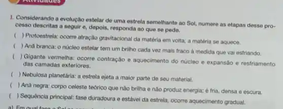 1. Considerando a evolução estelar de uma estrela semelhante ao Sol, numere as etapas desse pro-
cesso descritas a seguir e, depois responda ao que se pede.
()
 Protoestrela:ocorre atração gravitacional da matéria em volta:a matéria se aquece.
()
 Anã branca: 0 núcleo estelar tem um brilho cada vez mais fraco à medida que vai esfriando.
()
 Gigante vermelha: ocorre contração e aquecimento do núcleo e expansão e resfriamento
das camadas exteriores.
()
 Nebulose planetária: a estrela ejeta a maior parte de seu material.
()
 Anã negra:corpo celeste teórico que não brilha e não produz energia; é fria, densa e escura.
()
Sequência principal: fase duradoura e estável da estrela;ocorre aquecimento gradual.