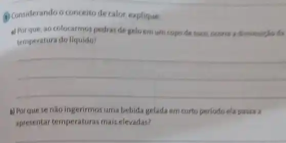 (1) Considerando o conceito de calor explique
a) Porque, ao colocarmos pedras de gelo emum copo desuce, occorre
temperatura do liquido?
__
b) Porque se nǎo ingerirmos uma bebida gelada em curto periodo ela passa a
apresentar temperaturas mais elevadas?