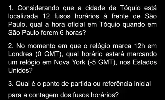 1 . Considerando que a cidade de Tóquio está
localizada 12 fusos horários à frente de São
Paulo, qual a hora oficial em Tóquio quando em
São Paulo forem 6 horas?
2. No momento em que o relógio marca 12h em
Londres (0 GMT), qual horário estará marcando
um relógio em Nova York (-5GMT) , nos E stados
Unidos?
3. Qual é o ponto de partida ou referência inicial
para a contagem dos fusos horários?