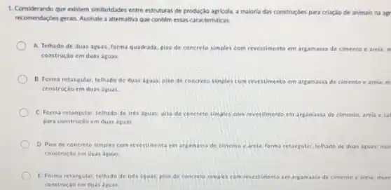 1. Considerando que existem similaridades entre estruturas de produção agricola, a maloria das construçóes para criação de animais na agr
recomendaçbes gerais. Assinale a alternativa que contém essas caracteristicas
A. Telhado de duas aguas, forma quadrada, piso de concreto simples com revestimento em argamassa de cimento e arela: m
construção em duas águas.
B. Forma retangular, telhado de duas aguas; piso de concreto simples com revestimento em argamassa de cimento e arela: m
construção em duas aguas.
C. Forma retangular, telhado de tres aguas; piso de concreto simples com revestimente ent argamassa de cimento to. arela e cal
para construção em duas aguas
D. Piso de concreto simples com revestimento em argamassa de cimento c arela, forma reta ular. telhado de duas dguas.mur retangular
construção em duas aguas.
E. Forma retangular, telhado de tres aguas; piso de concreto simples com revestimento em amassa de cimento e arela mure
construção em duas aguat