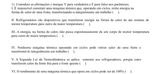 1) Considere as afirmações e marque V para verdadeira e F para falso nos parênteses.
I. É impossivel construir uma máquina térmica que , operando em ciclos, retire energia na
. forma de calor de uma fonte transformando-a integralmente em trabalho ()
II. Refrigeradores são dispositivos que transferem energia na forma de calor de um sistema de
. menor temperatura para outro de maior temperatura ()
III. A energia, na forma de calor, não passa espontaneamente de um corpo de menor temperatura
para outro de maior temperatura () .
IV. Nenhuma máquina térmica operando em ciclos pode retirar calor de uma fonte e
. transformá-lo integralmente em trabalho ()
V. A Segunda Lei da Termodinâmica se aplica somente aos refrigeradores, porque estes
transferem calor da fonte fria para a fonte quente () .
VI. O rendimento de uma máquina térmica que opera em ciclos pode ser de 100%  () .