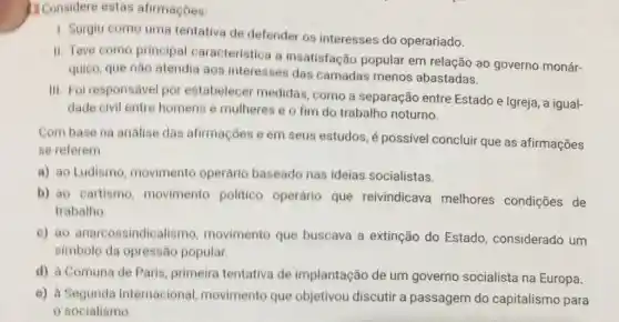 1. Considere estas afirmaçoes:
1. Surgiu como uma tentativa de defender os interesses do operariado.
II. Teve como principal caracteristica a insatisfação popular em relação ao governo monár-
quico, que não atendia aos interesses das camadas menos abastadas.
III. Foi responsável por estabelecer medidas , como a separação entre Estado e Igreja , a igual-
dade civil entre homens e mulheres e o fim do trabalho noturno.
Com base na andlise das afirmações e em seus estudos, é possivel concluir que as afirmações
se referem
a) ao Ludismo movimento operário baseado nas ideias socialistas.
b) ao cartismo movimento politico operário que reivindicava melhores condições de
trabalho
c) ao anarcossindicalismo movimento que buscava a extinção do Estado, considerado um
simbolo da opressão popular.
d) à Comuna de Paris, primeira tentativa de implantação de um governo socialista na Europa.
e) à Segunda Internacional movimento que objetivou discutir a passagem do capitalismo para
socialismo