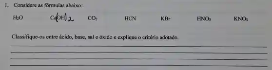 1. Considere as fórmulas abaixo:
Ca(HH)_(2) CO_(2)
HCN
KBr
HNO_(3)
KNO_(3)
Classifique-os entre ácido , base, sal e óxido e explique o critério adotado.
__