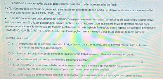 1. Considere as informações abaixo para escolher uma das opções apresentadas ao final:
1-"(...) Um modelo de ensino segmentado e centrado em disciplinas tem o poder de efetivamente silenciar ou marginalizar
modelos alternativos" (GOODSON 2008, p. 31).
2-''O
currículo, mais que um conjunto de "competências que devem ser formadas", constitul-se de experiências significativa,
nas quais se constrói o fazer-pedagógico, em um contexto sócio histórico dado, que se organiza de diversos modos para
aproximar-se a intenção formativa do 'modelo profissional de cada agência formadora como espaço de inovação pedagógica"
(RAMALHO; NUNES; GAUTHIER , 2004, p. 136). Escolha a opção correta trazendo o que essas citações têm em comum:
Escolha uma opção:
a. A importância de se construir um curriculo significativo para o estudante, que os permita romper com as formas
tradicionais de ensino e aprendizagem.
b. A importância da eleição de conteúdos iguais a serem trabalhados em diferentes unidades escolares.
C. A desestruturação do ensino universitário em função da BNCC.
d. A importância de as universidades considerarem as formas de ensino e aprendizagem hierarquizadas e
compartimentadas, impedindo um rompimento com o conhecimento científico.
e. Valorização do conhecimento cientifico sem ligação com a realidade local e a aplicação dos conhecimentos