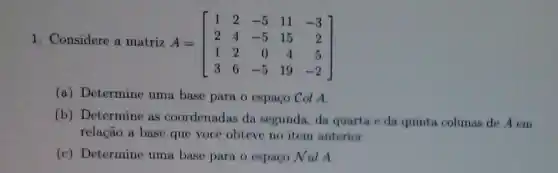 1. Considere a matriz
A=[} 1&2&-5&11&-3 2&4&-5&15&2 1&2&0&4&5 3&6&-5&19&-2 ]
(a) Determine uma base para o espaço Col A
(b) Determine as coordenadas da segunda, da quarta e da quinta colunas de A em
relação a base que você obteve no item anterior.
(c) Determine uma base para o espaco Nul A