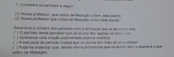 1. Considere os períodos a seguir.
(1) Nosso professor, que voltou de Mazagão ontem, está doente.
(2) Nosso professor que voltou de Mazagão ontem está doente.
Relacione o número dos períodos com a afirmação que se faz sobre eles.
c ) 0 período deixa perceber que os alunos têm apenas um professor.
() Apresenta uma oração subordinada adjetiva restritiva.
() A estrutura do período mostra que os alunos têm mais de um professor.
() .
 Pode-se entender que , dentre vários professores que os alunos têm, o doente é o que
voltou de Mazagão.