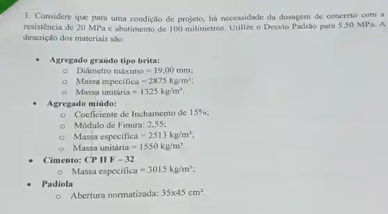 1. Considere que para uma condição de projeto, há necessidade da dosagem de concreto com a
resistência de 20 MPa e abatimento de 100 milímetros. Utilize o Desvio Padrão para 5 ,50 MPa. A
descrição dos materiais são:
Agregado graúdo tipo brita:
Diametro maximo=19,00mm;
Massa especifica=2875kg/m^3
Massa unitiria=1325kg/m^3
Agregado miúdo:
Coeficiente de Inchamento de 15% 
Módulo de Finura: 2,55;
Massa especifica=2513kg/m^3
Massa unitiria=1550kg/m^3
Cimento: CPIIF-32
Massa especifica=3015kg/m^3
Padiola
Abertura normatizada: 35times 45cm^2