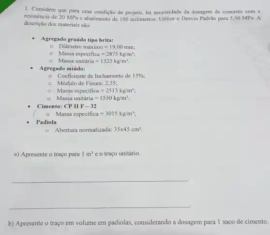 1. Considere que para uma condição de projeto, há necessidade da dosagem de concreto com a
resistência de 20 MPa e abatimento de 100 milímetros. Utilize o Desvio Padrão para 5 ,50 MPa. A
descrição dos materiais são:
Agregado graúdo tipo brita:
Diametro maximo=19,00mm
Massa especifica=2875kg/m^3
Massa unitaria=1325kg/m^3
Agregado miúdo:
Coeficiente de Inchamento de 15% 
Módulo de Finura: 2 .55:
Massa especifica=2513kg/m^3
Massa unitiria=1550kg/m^3
Cimento: CP II F - 32
Massa especifica=3015kg/m^3
Padiola
Abertura normatizada: 35times 45cm^2
a) Apresente o traço para 1m^3 e o traço unitário.
__