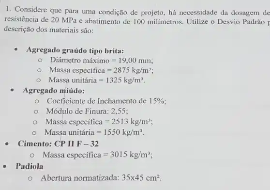 1. Considere que para uma condição de projeto, há necessidade da dosagem de
resistência de 20 MPa e abatimento de 100 milímetros Utilize o Desvio Padrão F
descrição dos materiais são:
Agregado graúdo tipo brita:
Diametro maximo=19,00mm
Massa especifica=2875kg/m^3
Massa unitaria=1325kg/m^3
Agregado miúdo:
Coeficiente de Inchamento de 15% 
Módulo de Finura : 2.55 ;
Massa especifica=2513kg/m^3
Massa unitaria=1550kg/m^3
Cimento: CPIIF-32
Massa especifica=3015kg/m^3
Padiola
Abertura normatizada: 35times 45cm^2