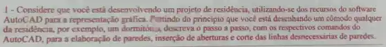 1 - Considere que você está desenvolvendo um projeto de residencia utilizando-se dos recursos do software
AutoCAD para a representação gráfica. Partindo do princípio que você está desenhando um cômodo qualquer
da residência , por exemplo, um dormitória descreva o passo a passo, com os respectivos comandos do
AutoCAD, para a elaboração de paredes, inserção de aberturas e corte das linhas desnecessárias de paredes.