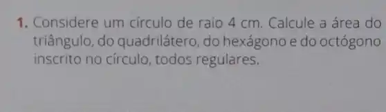 1. Considere um círculo de raio 4 cm . Calcule a área do
triângulo, do quadrilátero, do hexágono e do octógono
inscrito no círculo todos regulares.