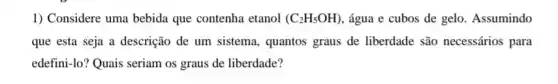 1) Considere uma bebida que contenha etanol (C_(2)H_(5)OH) , água e cubos de gelo. Assumindo
que esta seja a descrição de um sistema , quantos graus de liberdade são necessários para
edefini-lo? Quais seriam os graus de liberdade?