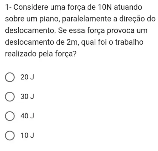 1- Considere uma forç a de 10 N atuando
sobre um piano, par alelam ente a direç ão do
desloca mento. Se es sa forca prov oca um
deslo camento de 2m, q ual foi o tr abalho
realizado pel a forca?
20J
30 J
40 J
10J