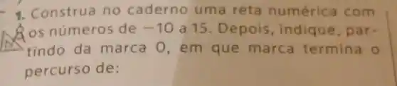 1. Construa no caderno uma reta numéric a com
Ros número:de -10 a 15.D epois ,indique, p are
tindo da marca 0 , em que marca termina
percurso de: