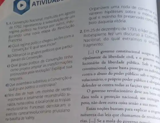 1. A Convenção de 1792, representous substitulção (nau-
politico na France a
regime politic nova etapa da Revolução
Francesa. a) Qual regime politico descrict ao fim com a
Qualengan? Equal teve inters politicos que partici-
pavam da Convenção.
c) Qual Como projeto ampliar as transformações
comportasi pela revolugao? Explique sua
resposta.
d) Que assemblela substitution Convenção e
qual grupo politico a controllava
e) Nos dias de hoje, um moinho de vento
imponente e totalmente reconstruído si-
naliza, numa colina, o local onde as tropas
revolucionárias francesas derrotaram 0
exército contrarrevolucionár io prussiano
na batalha de Valmy.
Organiz hipóteses sobre conversa al
uma roda de
bolo daquela vitória.
daquela vitoria eservado como ...
2. Em 25 de dezembro de 1793 , o
Robespierre fez um discurso lider jacobin
Nacional.do qual extraímos o seguing
fragmento:
[...] governo constitucional ocupa-se prin
cipalmente da liberdade civil e o
lucionário da liberdade pública. Sob o
constitucional, quase basta blaceger os individu
contra o abuso do poder público: sob o
volucionário, o próprio poder público é obrigado
defender-se contra todas as facçóes que
governo revolucionário deve aos
dãos toda a proteção nacional; aos inimigos
povo, não deve outra coisa senão a sua
Essas noçoes bastam para explicar a origen
natureza das leis que chamamos de revolucio
rias. [...] Se a mola do governo popul.