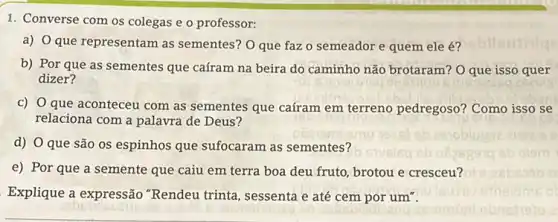 1. Converse com os colegas e o professor:
a) O que representam as sementes? O que faz o semeador e quem ele é?
b) Por que as sementes que caíram na beira do caminho não brotaram? O que isso quer
dizer?
C)
que aconteceu com as sementes que caíram em terreno pedregoso? Como isso se
relaciona com a palavra de Deus?
d) O que são os espinhos que sufocaram as sementes?
e) Por que a semente que caiu em terra boa deu fruto brotou e cresceu?
Explique a expressão "Rendeu trinta, sessenta e até cem por um".