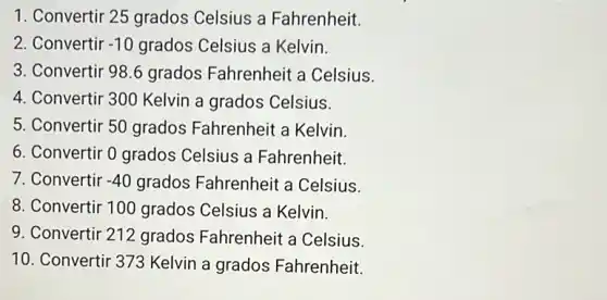 1. Convertir 25 grados Celsius a Fahrenheit.
2. Convertir -10 grados Celsius a Kelvin.
3. Convertir 98.6 grados Fahrenheit a Celsius.
4. Convertir 300 Kelvin a grados Celsius.
5. Convertir 50 grados Fahrenheit a Kelvin.
6. Convertir 0 grados Celsius a Fahrenheit.
7. Convertir -40 grados Fahrenheit a Celsius.
8. Convertir 100 grados Celsius a Kelvin.
9. Convertir 212 grados Fahrenheit a Celsius.
10. Convertir 373 Kelvin a grados Fahrenheit.