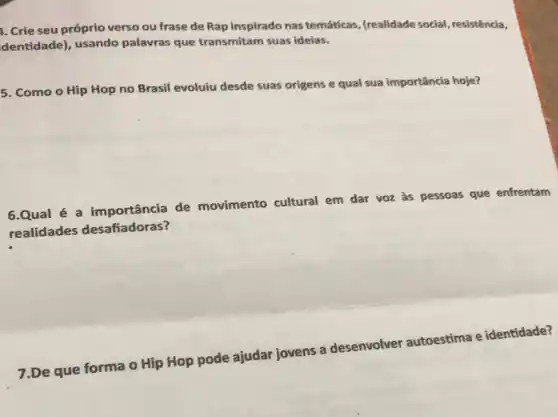 1. Crie seu próprio verso ou frase de Rap inspirado nas temáticas, (realidade social , resistência,
dentidade), usando palavras que transmitam suas ideias.
5. Como o Hip Hop no Brasil evoluiu desde suas origens e qual sua importância hoje?
6.Qual é a importância de movimento cultural em dar voz às pessoas que enfrentam
realidades desafiadoras?
7.De que forma o Hip Hop pode ajudar jovens a desenvolver autoestima e identidade?