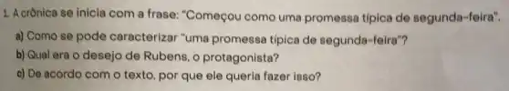 1. A crônica se inicla com a frase:"Começou como uma promessa típica de segunda-feira".
a) Como se pode caracterizar "uma promessa típica de segunda-feira"?
b) Qual era o desejo de Rubens, o protagonista?
c) De acordo com o texto, por que ele queria fazer isso?