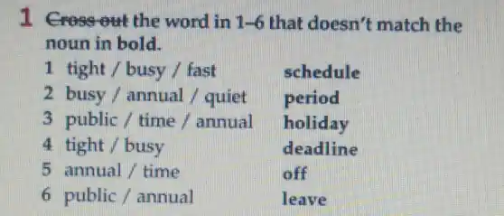 1 Crossout the word in 1 -6 that doesn't match the
noun in bold.
1 tight / busy / fast
schedule
2 busy/annual/quiet
period
3 public / time/annual
holiday
4 tight / busy
deadline
5 annual / time
off
6 public/annual	leave