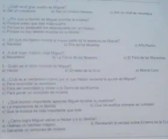 1. ¿Cuales el gran suello de Miguel?
a) Serun mecanico
b) Ser un musico famoso
c) Ser un chet de renombre
2- ¿Por quela familia de Miguel prohibe ta musica?
a) Porque creen que trae mala suerte
b) Porque su bisabuela fue abandonada por un musico
c) Porque no hay talento musical en la familia
3- LEn que dia festive ocurre la mayor parte de la aventura de Miguel?
a) Navidad
b) Dla de los Muertos
c) Año Nuevo
4. Aquel lugar magico viaja Miguel?
a) Neverland
b) La Tierra de los Muertos
c) El Pals de las Maravillas
5- Quien es el idolo musical de Miguel?
a) Hector
b) Emesto de la Cruz
c) Mamá Coco
6. ¿Cuales el verdadero motivo por el que Hector necesita la ayuda de Miguel?
a) Para encontrar su sombrero
b) Para ser recordade y volver a la Tierra de los Muertos
c) Para ganar un concurso de musica
7. Que lecoion importante aprende Miguel durante su aventura?
a) La importancia de la familia
b) Que los suefios siempre se cumplen
c) Que la musica es mas importante que todo
B. ¿Como logra Miguel salvar a Hectory a su familia?
b) Revelando la verdad sobre Emesto de la Cri
a) Usando un hechizo magico
c) Ganando un concurse de musica