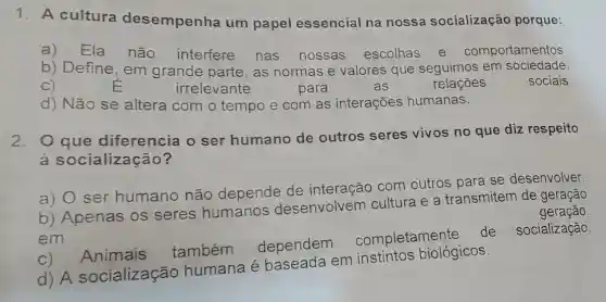 1. A cultura desempenha um papel essencial na nossa socialização porque:
a)Ela não interfere
nas nossas escolhas e comportamentos
b) Define, em grande parte, as normas e valores que seguimos em sociedade.
C)	E	irrelevante	para	as	relações	sociais.
d) Não se altera com o tempo e com as interações humanas.
2.O que diferencia o ser humano de outros seres vivos no que diz respeito
à so cialização?
a) O ser humano não depende de interação com outros para se desenvolver.
b) Apenas os seres humanos desenvolvem cultura e a transmitem de geração
em
geração.
c) Animais também dependem
completamente
de socialização.
d) A socialização humana é em instintos biológicos.