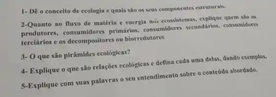 1- Dê 0 conceito de ecologia e quais são os seus componentes estruturais.
2-Quanto ao fluxo de matéria e energia nus ecossistemas , explique quem são 0s
produtores , consumidores primários consumidores secundários,consumidores
terciários e os decompositores ou biorredutores
3- 0 que são pirâmides ecológicas?
4- Explique 0 que são relações ecológicas e defina cada uma delas dando exemplos.
5-Explique com suas palavras 0 seu entendimento sobre o conteúdo abordado.