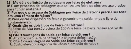 1) ,Me dê a definição de soldagem por feixe de elétrons?
R: E um processo de soldagem que utiliza um feixe de elétrons acelerados
para fundir materiais.
2) Por que o processo de Soldagem por Feixe de Elétrons precisa ser feita
em uma câmara de Vácuo?
R: Para evitar dispersão do feixe e garantir uma solda limpa e livre de
contaminação.
3) Quais são os dois tipos de Feixe de Elétrons?
R: Feixe de Alta tensão acima de 100kV e feixe de Baixa tensão abaixo de
100kV.
4) Cite 3 Vantagens da Solda por feixe de elétrons?
R: Alta precisão, Alta penetração e Mínima deformação.
5) Cite 3 desvantagens de elétrons?
R: Custo elevado , exigência de vácuo e emissão de raios x.