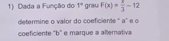 1) Dada a Função do 1^circ  grau F(x)=(x)/(3)-12
determine o valor do coeficiente " a "eo
coeficiente "b" e marque a alternativa