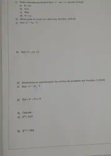 1) Dada a função quadrática f(x)=x^2-4x+3 calcule: (1,0 pt)
a) f(-3)=
b) f(2)=
c) f(0)=
d) f(-1)=
2) Determine os zeros ou raizes das funçōes:(2,0 pt)
a) f(x)=x^2-4x-5
b) f(x)=x^2+5x+6
3)Determine as coordenadas do vértice da parábola das funçōes: (1,0 pt)
a) f(x)=x^2-2x-5
b) f(x)=x^2+7x+9
4) Calcule:
a) 2^3x=512
b) 3^x+1=729