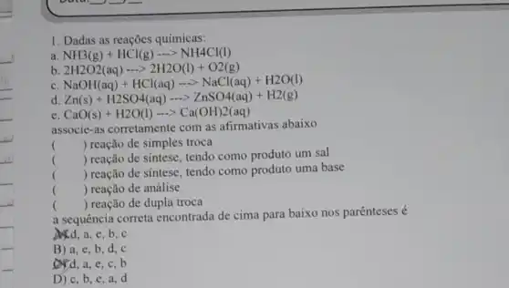 1. Dadas as reações químicas:
a NH3(g)+HCl(g)... NH4Cl(l)
b 2H2O2(aq)... 2H2O(l)+O2(g)
c
NaOH(aq)+HCl(aq)... NaCl(aq)+H2O(l)
d Zn(s)+H2SO4(aq)... ZnSO4(aq)+H2(g)
e CaO(s)+H2O(l)... Ca(OH)2(aq)
associe-as corretamente com as afirmativas abaixo
() reação de simples troca
() reação de sintese tendo como produto um sal
() reação de sintese tendo como produto uma base
() reação de análise
() reação de dupla troca
a sequência correta encontrada de cima para baixo nos parênteses é
e.b,c
B) a, e ,b,d,c
d, a e,c,b
D) c, b e.a.d