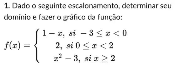 1. Dado o seguinte escalonam ento, determinar seu
domínio e fazer o gráfico da função:
f(x)= ) 1-x,si-3leqslant xlt 0 2,si0leqslant xlt 2 x^2-3,sixgeqslant 2