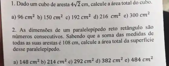 1. Dado um cubo de aresta 4sqrt (2)cm calcule a área total do cubo.
a) 96cm^2 b) 150cm^2 c) 192cm^2 d) 216cm^2 e) 300cm^2
2. As dimensões de um paralelepípedo reto retângulo são
números consecutivos . Sabendo que a soma das medidas de
todas as suas arestas é 108 cm, calcule a área total da superficie
desse paralelepípedo.
a) 148cm^2 b) 214cm^2 c) 292cm^2 d) 382cm^2 e) 484cm^2