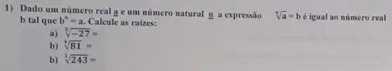 1) Dado um número real a e um número natural n a expressão sqrt [n](a)=b é igual ao número real
b tal que b^n=a Calcule as raizes:
a) sqrt [3](-27)=
b) sqrt [4](81)=
b) sqrt [3](243)=