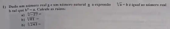 1) Dado um número real a e um número natural n a expressão
sqrt [n](a)=b é igual ao número real
b tal que
b^n=a Calcule as raizes:
a)
sqrt [3](-27)=
b) sqrt [4](81)=
b)
sqrt [3](243)=