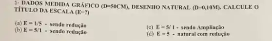 1. DADOS MEDIDA GRÁFICO (D=50CM) DESENHO NATURAL (D=0,10M) CALCULE O
TÍTULO DA ESCALA (E=?)
(a) E=1/5-sendoreductilde (a)o
(c) E=5/1-sendo Ampliactilde (a)o
(b) E=5/1-sendoreducio
(d) E=5-natural comreductilde (a)o