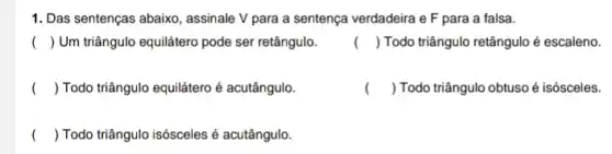 1. Das sentenças abaixo , assinale V para a sentença verdadeira e F para a falsa.
() Um triângulo equilátero pode ser retângulo.
() Todo triângulo retângulo é escaleno.
( ) Todo triângulo equilátero é acutângulo.
( ) Todo triângulo obtuso é isósceles.
( ) Todo triângulo isósceles é acutângulo.