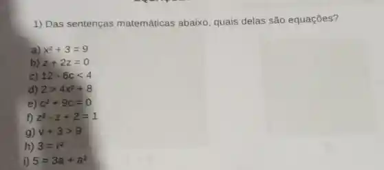 1) Das sentenças matemáticas abaixo, quais delas são equações?
a) x^2+3=9
b) z+2z=0
c) 12-6clt 4
d) 2gt 4x^2+8
e) c^2+9c=0
f) z^2-z+2=1
g) v+3gt 9
h) 3=r^2
i) 5=3a+a^2