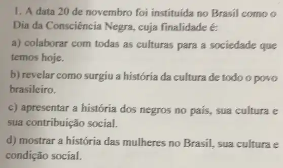 1. A data 20 de novembro foi instituída no Brasil como o
Dia da Consciência Negra, cuja finalidade é
a) colaborar com todas as culturas para a sociedade que
temos hoje.
b) revelar como surgiu a história da cultura de todo opovo
brasileiro.
c) apresentar a história dos negros no pais., sua cultura e
sua contribuição social.
d) mostrar a história das mulheres no Brasil, sua cultura e
condição social.