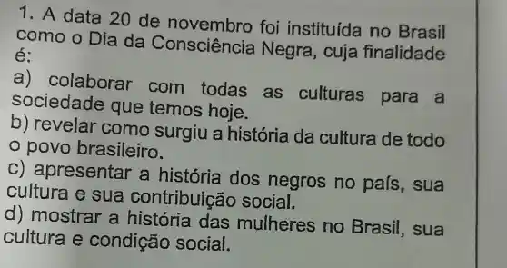 1. A data 20 de novembro foi instituída no Brasil
como o Dia da Consciência Negra, cuja finalidade
é:
colaborar com todas as culturas para a
sociedade que temos hoje.
b) revelar como surgiu a história da cultura de todo
povo brasileiro.
oresentar a história dos negros no pais,sua
cultura e sua contribuiçã o social.
d) mostrar a história das mulheres no Brasil , sua
cultura e condição social.