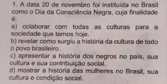 1. A data 20 de novembro foi instituída no Brasil
como o Dia da Consciência Negra , cuja finalidade
é:
a) colaborar com todas as culturas para a
sociedade que temos hoje.
b) revelar como surgiu a história da cultura de todo
povo brasileiro.
c) apresentar a história dos negros no país, sua
cultura e sua contribuição social.
d) mostrar a história das mulheres no Brasil, sua
cultura e condição social.