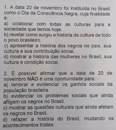 1. A data 20 de novembro foi instituída no Brasil
como o Dia da Consciência Negra , cuja finalidade
é:
a) colaborar com todas as culturas para a
sociedade que temos hoje.
b) revelar como surgiu a história da cultura de todo
povo brasileiro.
c) apresentar a história dos negros no país , sua
cultura e sua contribuic áo social.
d) mostrar a história das mulheres no Brasil, sua
cultura e condição social.
2. É possível afirmar que a data de 20 de
novembro Ntilde (A)O é uma oportunida ide para:
a) lembrar e evidenciar os ganhos sociais da
população brasileira.
videnciar os problemas sociais que ainda
afligem os negros no Brasil.
c) mostrar as questōes culturais que ainda afetam
os negros no Brasil.
d) refazer a história do Brasil, mudando OS
acontecime ntos tristes.