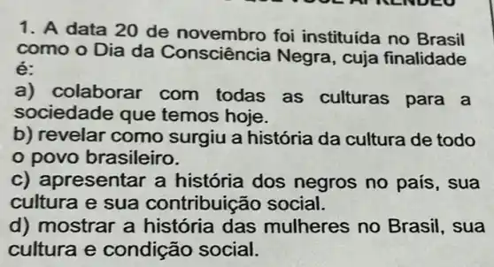 1. A data 20 de novembro foi instituída no Brasil
como o Dia da Consciência Negra , cuja finalidade
é:
a)colaborar com todas as culturas para a
sociedade que temos hoje.
b) revelar como surgiu a história da cultura de todo
povo brasileiro.
c) apr esentar a história dos negros no pais , sua
cultura e sua contribuição social.
d) mostrar a história das mulheres no Brasil, sua
cultura e condição social.