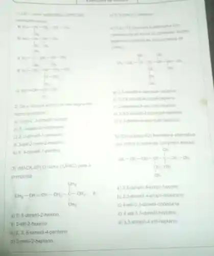 1) De o nome sistematico IUPAC dos
hidrocart onetos
He ar-or-ax-at
bj
R_(1)C-O_(2)-O_(2)-CH_(2)O
ne-fa-gr-or
e
- -
2) Dé a formula estrutural dos seguintes
hidrocarbonetos
a) 3-eti-2 2-dimeti hexano:
b) 3,4-dieti-2 -metilexano:
c) 2,3-dimeti-1 -penteno:
d) 3-etil-2-metil-2-hexeno
e) 4,4-dimeti -1-pentino:
3) (MACK-SP) O nome (IUPAC) para o
composto
CH_(3)-CH=CH-CH_(2)-stackrel (C)(C)_(3)
é
a) 5,5 -dimetil-2-hexino.
b) 5-etil -2-hexeno.
c) 2, 2,5-trimetil -4-penteno.
d) 2-metil-2 -hepteno.
e) 5.5-dimetil-2-hexeno
4 (PUC-PR) Assinale a alternativa que
corresponde ao nome do composto abaivo
segundo o sistema de nomenclatura da
IUPAC
a) 2.3-dimetil 4-sec-buti-heptano
b) 2,3.5 trimeti-4-propil-heptano
c) 2-isopropil-3 sec-butil-hexano
d) 2,3,5-trimetil 4-isopropil-heptano
e) 2,3-dimeti 4-terc-butil-heptano
5) (Cesgranno-RJ)Assinale a alternativa
que indica o nome do composto abaixo
(1)_(1)-C_(2)-C_(2)-CH_(2)-C_(2)-CH_(3)-CH_(2)
a) 3,3-dimetil 4-propil-hexano