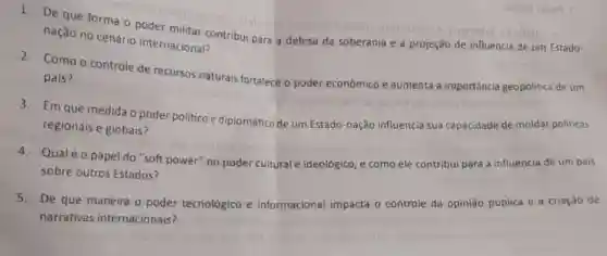 1. De que forma o poder militar contribut para a defesa da soberania
e a projeção de-influência de um Estado
nação no cenário internacional?
Como o controle de recursos naturais fortalece o poder econômico e aumenta a importância geopolitica de um
país?
3.Em que medida o poder politico e diplomático de um Estado -nação influencia sua capacidade de moldar politicas
regionais e globais?
4.Qual éo papel do "soft power" no poder cultural e ideológico, e como ele contribui para a influência de um pais
sobre outros Estados?
5.De que maneira o poder tecnológico e informacional impacta o controle da opinião pública e a criação de
narrativas internacionais?