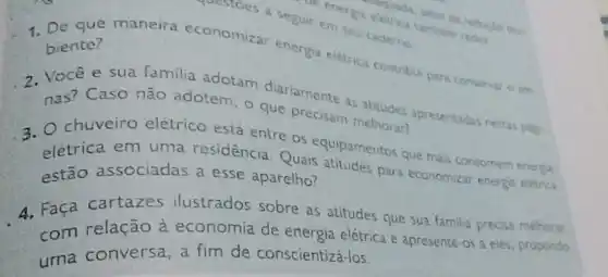 1. De que maneira economizar energi eletrica contribul para conservar o am.
biente?
constoes a seguir em seu caderno
nas?duariamente as atitudes
Caso não adotem - que precisam melhoran apresentadas restas play.
3. O chuveiro elétrico está entre OS equipamentos que mais consomem energa
estão associadas a esse aparelho? associadas a esse aparelho? paras para economizar energa eletric
A. Faça cartazes ilustrados sobre as atitudes que sua familia precisa melhorat
com relação à economia de energia elétrica e apresente-os a eles, propondo
uma conversa, a fim de conscientiza -los.