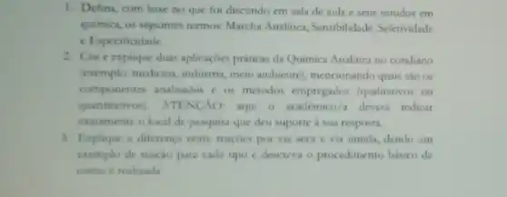 1. Defina, com base no que foi discutido em sala de aula e seus estudos em
quimica, os seguintes termos: Marcha Analitica , Sensibilidade, Seletividade
c Especificidade.
2. Cite explique duas aplicaçoes práticas da Quimica Analitica no cotidiano
(exemplo: medicina industria, meio ambiente , mencionando quais sào os
componentes analisados e os metodos empregados (qualitativos ou
quantitativos). ATING AO: aqui o académico a devera indicar
exatamente o local de pesquisa que deu suporte a sua resposta.
3. Explaque a diferenca entre reaçóes por via seca e via umida, dando um
exemplo de reação para cada tipo c descrevi o procedimento básico de
como c realizada