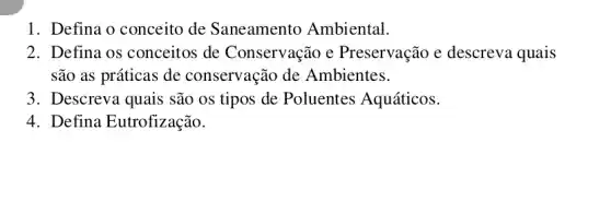 1. Defina o conceito de Saneamento Ambiental.
2. Defina os conceitos de Conservação e Preservação e descreva quais
são as práticas de conservação de Ambientes.
3. Descreva quais são os tipos de Poluentes Aquáticos.
4. Defina Eutrofização.