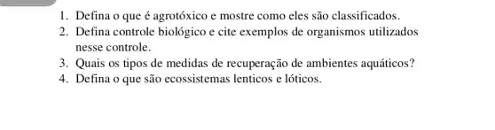 1. Defina o que é agrotóxico e mostre como eles são classificados.
2. Defina controle biológico e cite exemplos de organismos utilizados
nesse controle.
3. Quais os tipos de medidas de recuperação de ambientes aquáticos?
4. Defina o que são ecossistemas lenticos e lóticos.