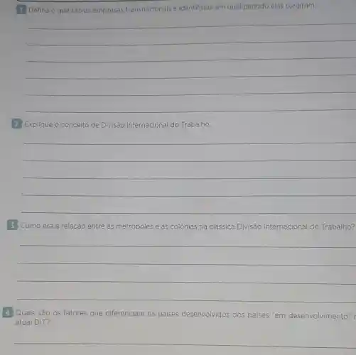 1 Defina o que são as empresas transnacionais e identifique em qual período elas surgiram.
__
2 Explique o conceito de Divisão Internacional do Trabalho.
__
3 Como era a relação entre as metrópoles e as colónias na clássica Divisão Internacional do Trabalho?
__
4 Quais são os fatores que diferenciam os paises desenvolvidos dos paises "em desenvolvimento" r
atual DIT?